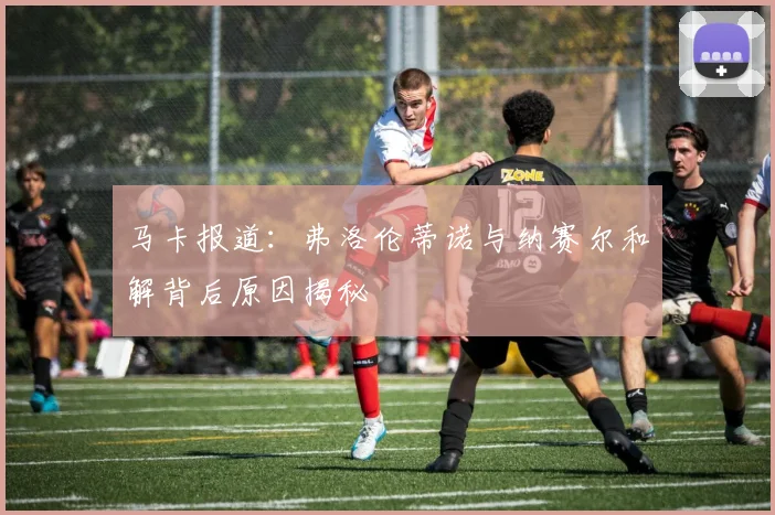 马卡报道：弗洛伦蒂诺与纳赛尔和解背后原因揭秘