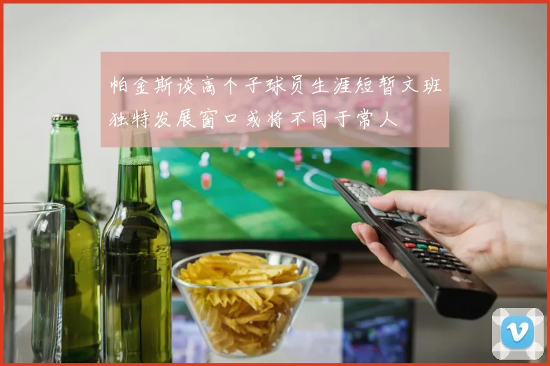 帕金斯谈高个子球员生涯短暂文班独特发展窗口或将不同于常人