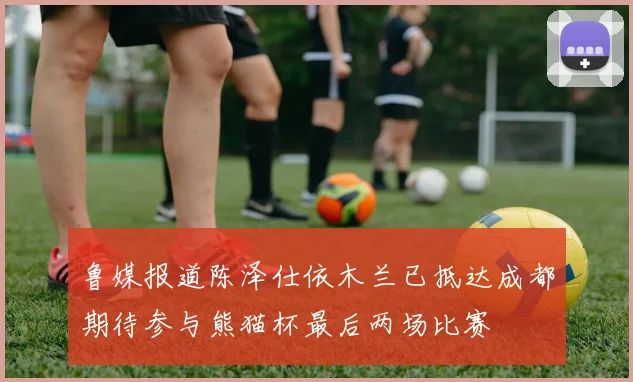 鲁媒报道陈泽仕依木兰已抵达成都期待参与熊猫杯最后两场比赛