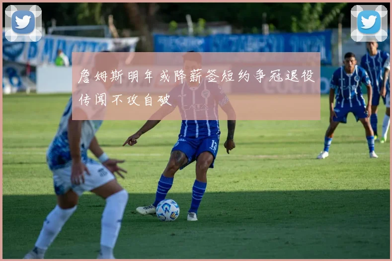 詹姆斯明年或降薪签短约争冠退役传闻不攻自破