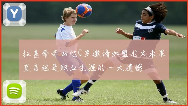 拉基蒂奇回忆C罗邀请加盟尤文未果直言这是职业生涯的一大遗憾