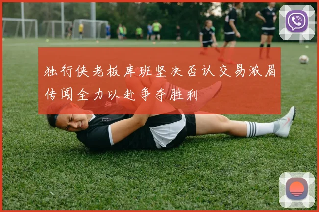 独行侠老板库班坚决否认交易浓眉传闻全力以赴争夺胜利