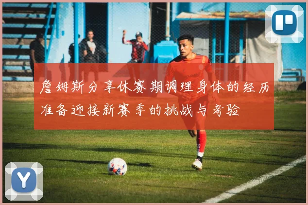 詹姆斯分享休赛期调理身体的经历准备迎接新赛季的挑战与考验