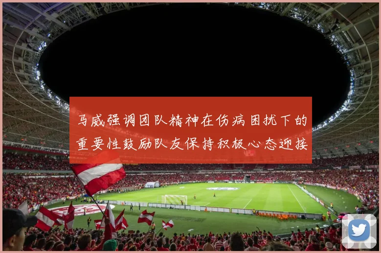 马威强调团队精神在伤病困扰下的重要性鼓励队友保持积极心态迎接挑战
