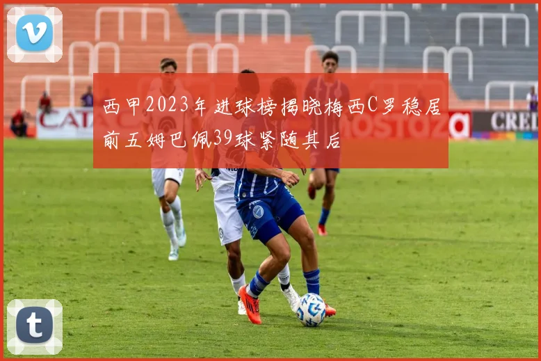 西甲2023年进球榜揭晓梅西C罗稳居前五姆巴佩39球紧随其后