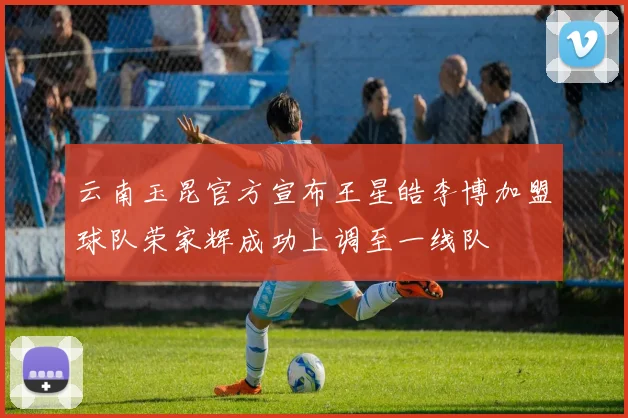 云南玉昆官方宣布王星皓李博加盟球队荣家辉成功上调至一线队