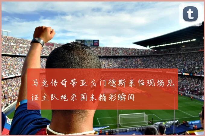 马竞传奇蒂亚戈门德斯亲临现场见证主队绝杀国米精彩瞬间