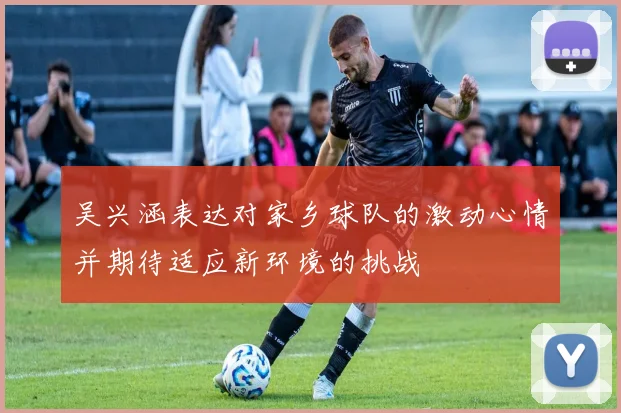 吴兴涵表达对家乡球队的激动心情并期待适应新环境的挑战