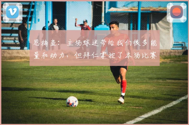 恩梅查：主场球迷带给我们很多能量和动力，但拜仁掌控了本场比赛