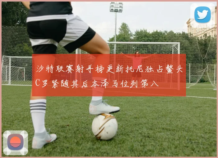沙特联赛射手榜更新托尼独占鳌头C罗紧随其后本泽马位列第八