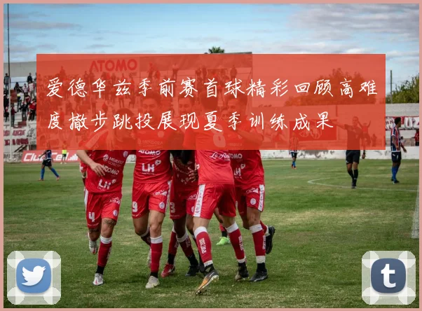 爱德华兹季前赛首球精彩回顾高难度撤步跳投展现夏季训练成果
