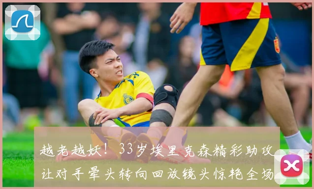 越老越妖！33岁埃里克森精彩助攻让对手晕头转向回放镜头惊艳全场