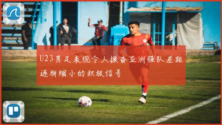 U23男足表现令人振奋亚洲强队差距逐渐缩小的积极信号