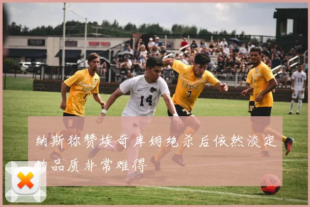 纳斯称赞埃奇库姆绝杀后依然淡定的品质非常难得