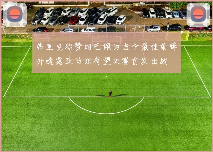 弗里克称赞姆巴佩为当今最佳前锋并透露亚马尔有望决赛首发出战