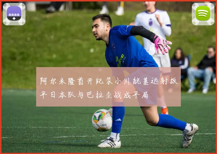 阿尔米隆首开纪录小川航基远射扳平日本队与巴拉圭战成平局