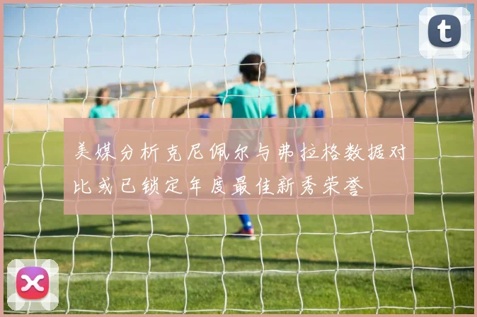 美媒分析克尼佩尔与弗拉格数据对比或已锁定年度最佳新秀荣誉