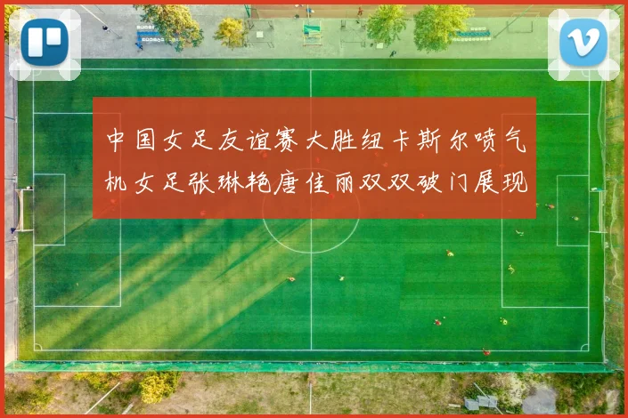 中国女足友谊赛大胜纽卡斯尔喷气机女足张琳艳唐佳丽双双破门展现实力