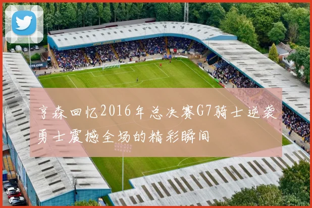 亨森回忆2016年总决赛G7骑士逆袭勇士震撼全场的精彩瞬间