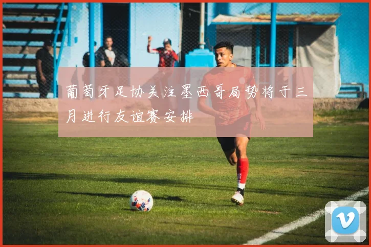 葡萄牙足协关注墨西哥局势将于三月进行友谊赛安排