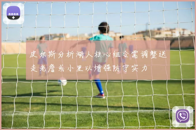 皮尔斯分析湖人核心组合需调整送走老詹或小里以增强防守实力
