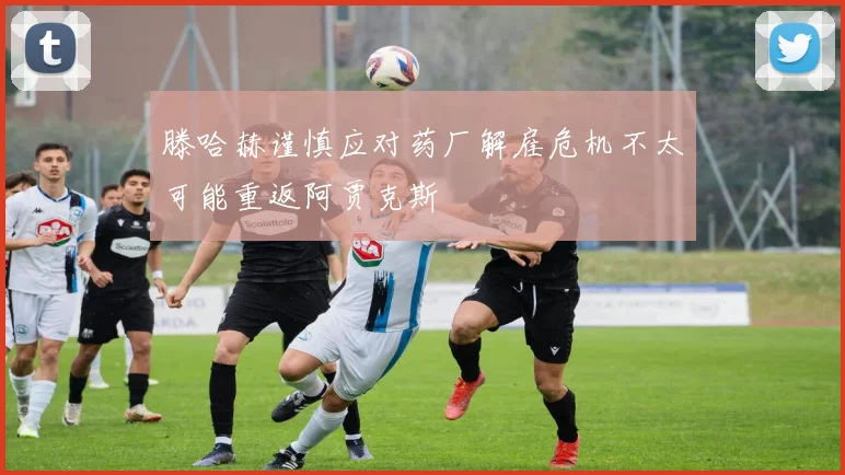 滕哈赫谨慎应对药厂解雇危机不太可能重返阿贾克斯