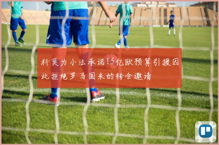 科莫为小法承诺15亿欧预算引援因此拒绝罗马国米的转会邀请