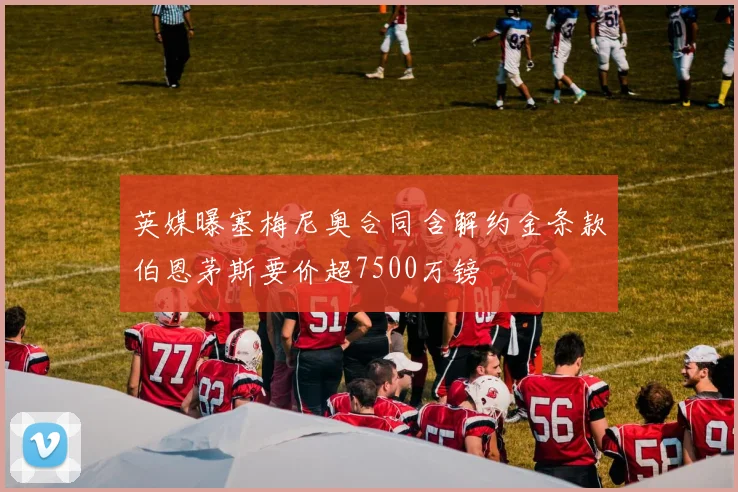 英媒曝塞梅尼奥合同含解约金条款伯恩茅斯要价超7500万镑