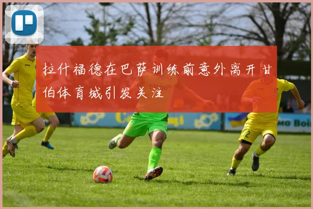 拉什福德在巴萨训练前意外离开甘伯体育城引发关注