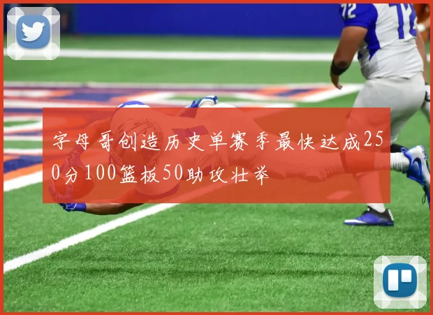 字母哥创造历史单赛季最快达成250分100篮板50助攻壮举