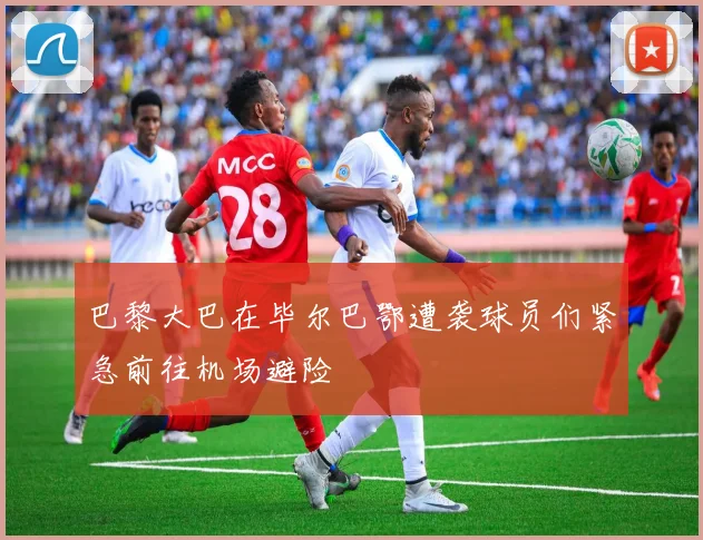 巴黎大巴在毕尔巴鄂遭袭球员们紧急前往机场避险