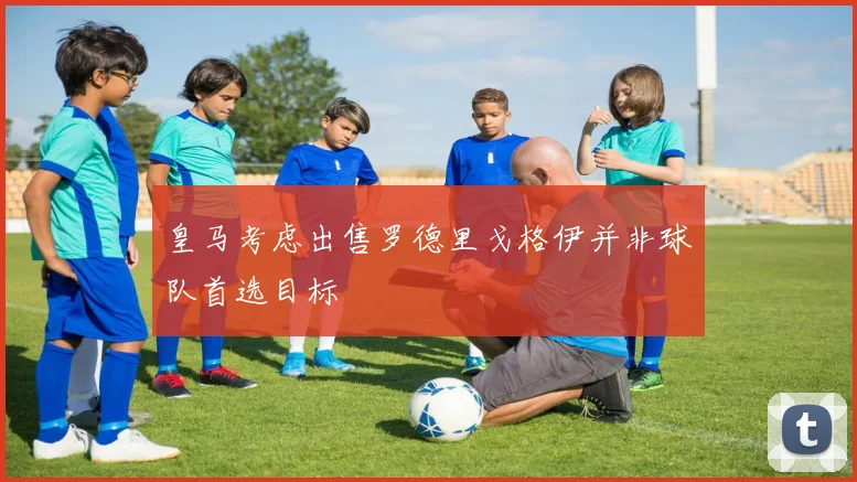 皇马考虑出售罗德里戈格伊并非球队首选目标