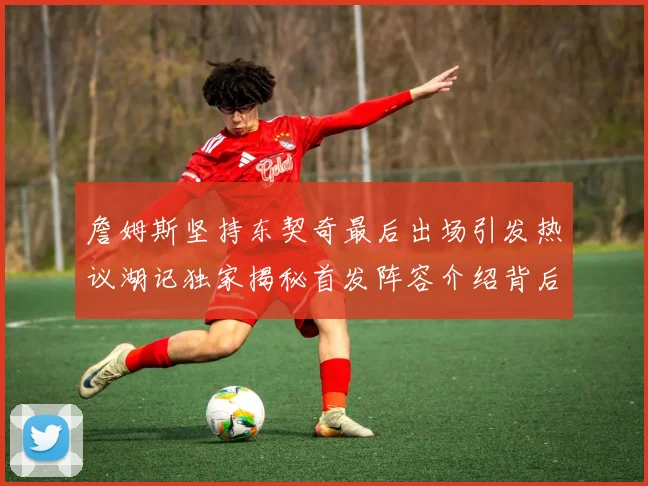 詹姆斯坚持东契奇最后出场引发热议湖记独家揭秘首发阵容介绍背后的故事