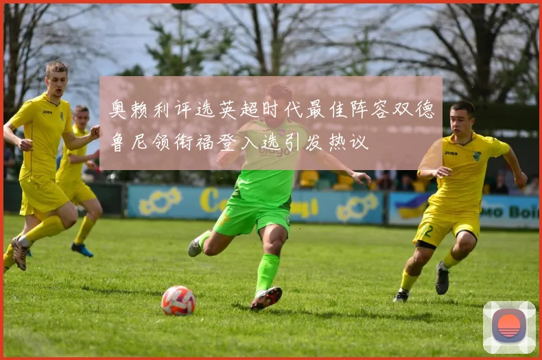奥赖利评选英超时代最佳阵容双德鲁尼领衔福登入选引发热议
