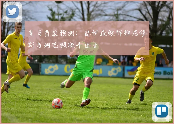 皇马首发预测：赫伊森缺阵维尼修斯与姆巴佩联手出击