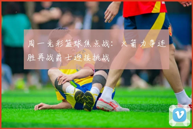 周一竞彩篮球焦点战：火箭力争连胜再战爵士迎接挑战