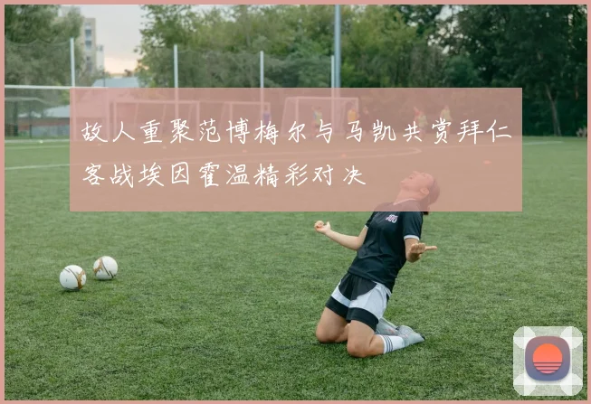 故人重聚范博梅尔与马凯共赏拜仁客战埃因霍温精彩对决
