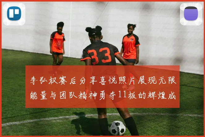李弘权赛后分享喜悦照片展现无限能量与团队精神勇夺11板的辉煌成就
