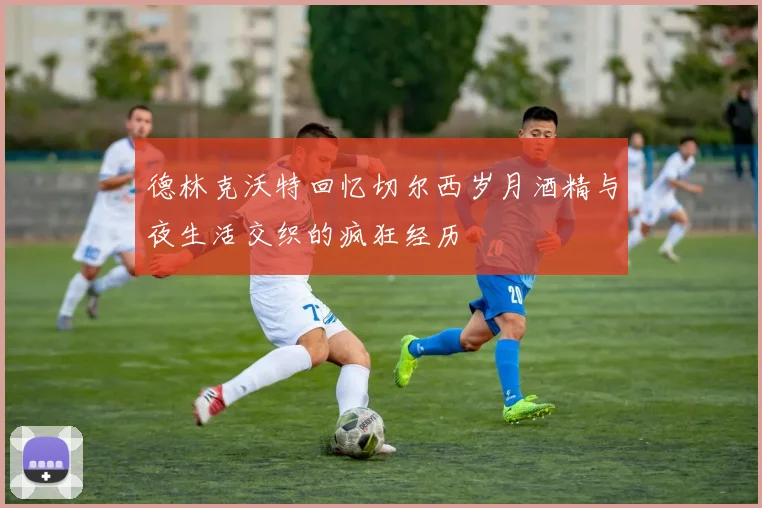 德林克沃特回忆切尔西岁月酒精与夜生活交织的疯狂经历