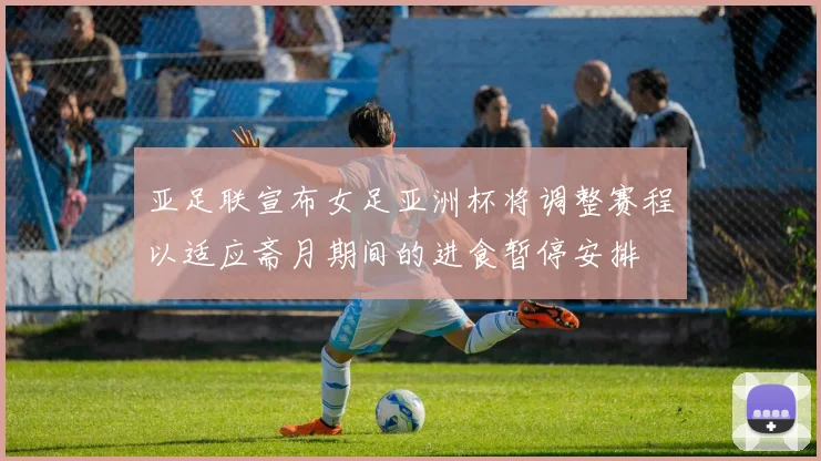 亚足联宣布女足亚洲杯将调整赛程以适应斋月期间的进食暂停安排