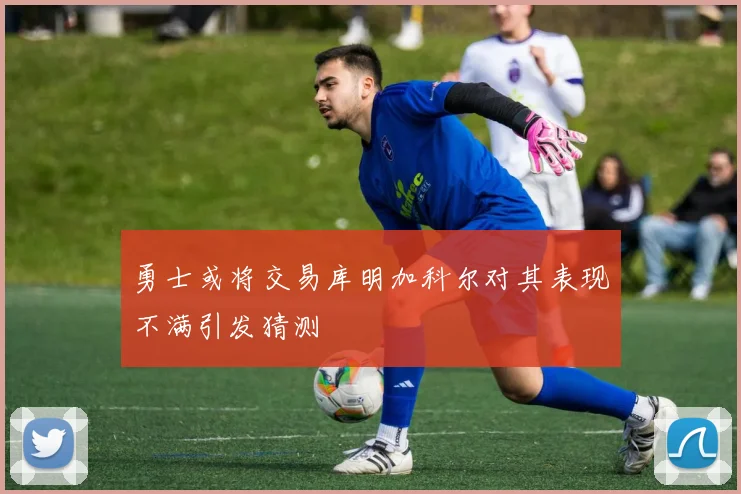 勇士或将交易库明加科尔对其表现不满引发猜测