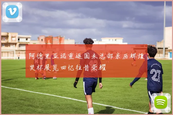 阿德里亚诺重返国米总部亲历辉煌奖杯展览回忆往昔荣耀