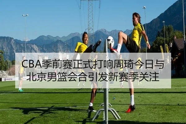 CBA季前赛正式打响周琦今日与北京男篮会合引发新赛季关注
